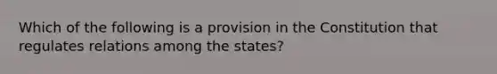 Which of the following is a provision in the Constitution that regulates relations among the states?