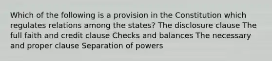 Which of the following is a provision in the Constitution which regulates relations among the states? The disclosure clause The full faith and credit clause Checks and balances The necessary and proper clause Separation of powers