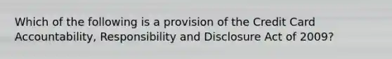 Which of the following is a provision of the Credit Card Accountability, Responsibility and Disclosure Act of 2009?