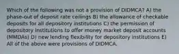 Which of the following was not a provision of DIDMCA? A) the phase-out of deposit rate ceilings B) the allowance of checkable deposits for all depository institutions C) the permission of depository institutions to offer money market deposit accounts (MMDAs) D) new lending flexibility for depository institutions E) All of the above were provisions of DIDMCA.