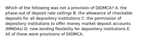 Which of the following was not a provision of DIDMCA? A. the phase-out of deposit rate ceilings B. the allowance of checkable deposits for all depository institutions C. the permission of depository institutions to offer money market deposit accounts (MMDAs) D. new lending flexibility for depository institutions E. All of these were provisions of DIDMCA.