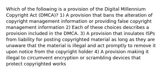 Which of the following is a provision of the Digital Millennium Copyright Act (DMCA)? 1) A provision that bans the alteration of copyright management information or providing false copyright management information 2) Each of these choices describes a provision included in the DMCA. 3) A provision that insulates ISPs from liability for posting copyrighted material as long as they are unaware that the material is illegal and act promptly to remove it upon notice from the copyright holder 4) A provision making it illegal to circumvent encryption or scrambling devices that protect copyrighted works