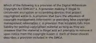 Which of the following is a provision of the Digital Millennium Copyright Act (DMCA)? a. A provision making it illegal to circumvent encryption or scrambling devices that protect copyrighted works b. A provision that bans the alteration of copyright management information or providing false copyright management information c. A provision that insulates ISPs from liability for posting copyrighted material as long as they are unaware that the material is illegal and act promptly to remove it upon notice from the copyright holder d. Each of these choices describes a provision included in the DMCA.