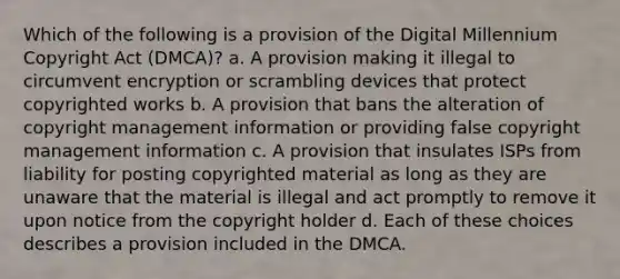 Which of the following is a provision of the Digital Millennium Copyright Act (DMCA)? a. A provision making it illegal to circumvent encryption or scrambling devices that protect copyrighted works b. A provision that bans the alteration of copyright management information or providing false copyright management information c. A provision that insulates ISPs from liability for posting copyrighted material as long as they are unaware that the material is illegal and act promptly to remove it upon notice from the copyright holder d. Each of these choices describes a provision included in the DMCA.