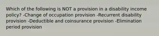 Which of the following is NOT a provision in a disability income policy? -Change of occupation provision -Recurrent disability provision -Deductible and coinsurance provision -Elimination period provision