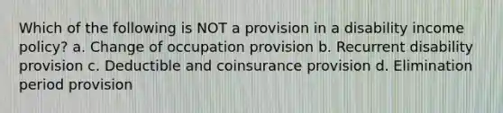 Which of the following is NOT a provision in a disability income policy? a. Change of occupation provision b. Recurrent disability provision c. Deductible and coinsurance provision d. Elimination period provision