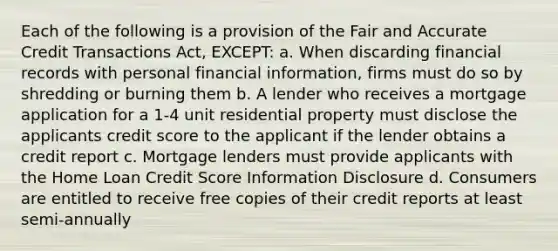 Each of the following is a provision of the Fair and Accurate Credit Transactions Act, EXCEPT: a. When discarding financial records with personal financial information, firms must do so by shredding or burning them b. A lender who receives a mortgage application for a 1-4 unit residential property must disclose the applicants credit score to the applicant if the lender obtains a credit report c. Mortgage lenders must provide applicants with the Home Loan Credit Score Information Disclosure d. Consumers are entitled to receive free copies of their credit reports at least semi-annually