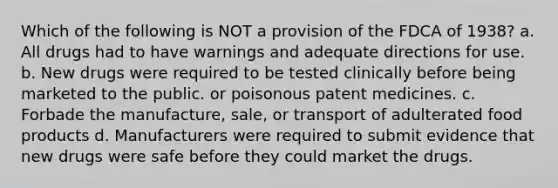 Which of the following is NOT a provision of the FDCA of 1938? a. All drugs had to have warnings and adequate directions for use. b. New drugs were required to be tested clinically before being marketed to the public. or poisonous patent medicines. с. Forbade the manufacture, sale, or transport of adulterated food products d. Manufacturers were required to submit evidence that new drugs were safe before they could market the drugs.