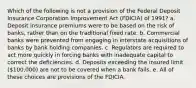 Which of the following is not a provision of the Federal Deposit Insurance Corporation Improvement Act (FDICIA) of 1991? a. Deposit insurance premiums were to be based on the risk of banks, rather than on the traditional fixed rate. b. Commercial banks were prevented from engaging in interstate acquisitions of banks by bank holding companies. c. Regulators are required to act more quickly in forcing banks with inadequate capital to correct the deficiencies. d. Deposits exceeding the insured limit (100,000) are not to be covered when a bank fails. e. All of these choices are provisions of the FDICIA.