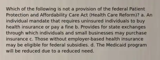 Which of the following is not a provision of the federal Patient Protection and Affordability Care Act (Health Care Reform)? a. An individual mandate that requires uninsured individuals to buy health insurance or pay a fine b. Provides for state exchanges through which individuals and small businesses may purchase insurance c. Those without employer-based health insurance may be eligible for federal subsidies. d. The Medicaid program will be reduced due to a reduced need.