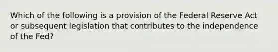 Which of the following is a provision of the Federal Reserve Act or subsequent legislation that contributes to the independence of the Fed?