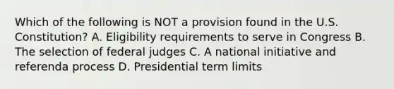 Which of the following is NOT a provision found in the U.S. Constitution? A. Eligibility requirements to serve in Congress B. The selection of federal judges C. A national initiative and referenda process D. Presidential term limits