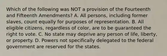 Which of the following was NOT a provision of the Fourteenth and Fifteenth Amendments? A. All persons, including former slaves, count equally for purposes of representation. B. All eligible citizens, regardless of color, are to be guaranteed the right to vote. C. No state may deprive any person of life, liberty, or property. D. Powers not specifically delegated to the federal government are reserved for the states.