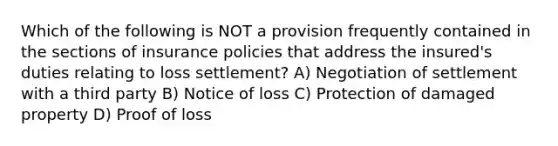 Which of the following is NOT a provision frequently contained in the sections of insurance policies that address the insured's duties relating to loss settlement? A) Negotiation of settlement with a third party B) Notice of loss C) Protection of damaged property D) Proof of loss