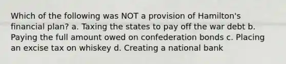 Which of the following was NOT a provision of Hamilton's financial plan? a. Taxing the states to pay off the war debt b. Paying the full amount owed on confederation bonds c. Placing an excise tax on whiskey d. Creating a national bank