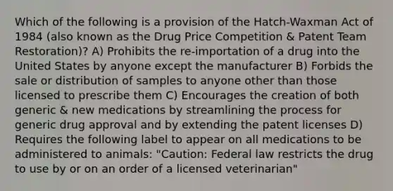 Which of the following is a provision of the Hatch-Waxman Act of 1984 (also known as the Drug Price Competition & Patent Team Restoration)? A) Prohibits the re-importation of a drug into the United States by anyone except the manufacturer B) Forbids the sale or distribution of samples to anyone other than those licensed to prescribe them C) Encourages the creation of both generic & new medications by streamlining the process for generic drug approval and by extending the patent licenses D) Requires the following label to appear on all medications to be administered to animals: "Caution: Federal law restricts the drug to use by or on an order of a licensed veterinarian"