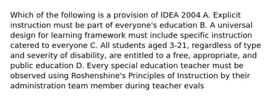 Which of the following is a provision of IDEA 2004 A. Explicit instruction must be part of everyone's education B. A universal design for learning framework must include specific instruction catered to everyone C. All students aged 3-21, regardless of type and severity of disability, are entitled to a free, appropriate, and public education D. Every special education teacher must be observed using Roshenshine's Principles of Instruction by their administration team member during teacher evals