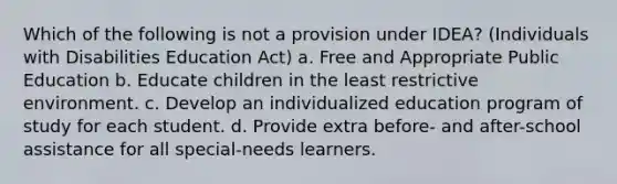 Which of the following is not a provision under IDEA? (Individuals with Disabilities Education Act) a. Free and Appropriate Public Education b. Educate children in the least restrictive environment. c. Develop an individualized education program of study for each student. d. Provide extra before- and after-school assistance for all special-needs learners.