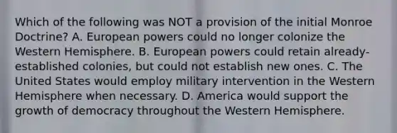 Which of the following was NOT a provision of the initial Monroe Doctrine? A. European powers could no longer colonize the Western Hemisphere. B. European powers could retain already-established colonies, but could not establish new ones. C. The United States would employ military intervention in the Western Hemisphere when necessary. D. America would support the growth of democracy throughout the Western Hemisphere.