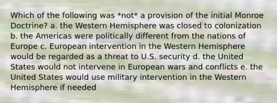 Which of the following was *not* a provision of the initial Monroe Doctrine? a. the Western Hemisphere was closed to colonization b. the Americas were politically different from the nations of Europe c. European intervention in the Western Hemisphere would be regarded as a threat to U.S. security d. the United States would not intervene in European wars and conflicts e. the United States would use military intervention in the Western Hemisphere if needed