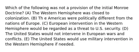 Which of the following was not a provision of the initial Monroe Doctrine? (A) The Western Hemisphere was closed to colonization. (B) Th e Americas were politically different from the nations of Europe. (C) European intervention in the Western Hemisphere would be regarded as a threat to U.S. security. (D) The United States would not intervene in European wars and conflicts. (E) The United States would use military intervention in the Western Hemisphere if needed.