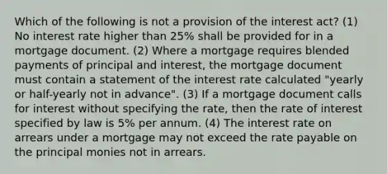 Which of the following is not a provision of the interest act? (1) No interest rate higher than 25% shall be provided for in a mortgage document. (2) Where a mortgage requires blended payments of principal and interest, the mortgage document must contain a statement of the interest rate calculated "yearly or half-yearly not in advance". (3) If a mortgage document calls for interest without specifying the rate, then the rate of interest specified by law is 5% per annum. (4) The interest rate on arrears under a mortgage may not exceed the rate payable on the principal monies not in arrears.