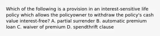 Which of the following is a provision in an interest-sensitive life policy which allows the policyowner to withdraw the policy's cash value interest-free? A. partial surrender B. automatic premium loan C. waiver of premium D. spendthrift clause