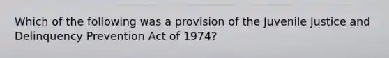 Which of the following was a provision of the Juvenile Justice and Delinquency Prevention Act of 1974?