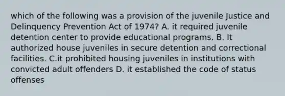 which of the following was a provision of the juvenile Justice and Delinquency Prevention Act of 1974? A. it required juvenile detention center to provide educational programs. B. It authorized house juveniles in secure detention and correctional facilities. C.it prohibited housing juveniles in institutions with convicted adult offenders D. it established the code of status offenses