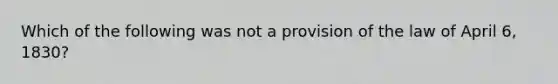 Which of the following was not a provision of the law of April 6, 1830?