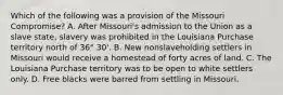 Which of the following was a provision of the Missouri Compromise? A. After Missouri's admission to the Union as a slave state, slavery was prohibited in the Louisiana Purchase territory north of 36° 30'. B. New nonslaveholding settlers in Missouri would receive a homestead of forty acres of land. C. The Louisiana Purchase territory was to be open to white settlers only. D. Free blacks were barred from settling in Missouri.