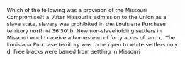 Which of the following was a provision of the Missouri Compromise?: a. After Missouri's admission to the Union as a slave state, slavery was prohibited in the Louisiana Purchase territory north of 36'30' b. New non-slaveholding settlers in Missouri would receive a homestead of forty acres of land c. The Louisiana Purchase territory was to be open to white settlers only d. Free blacks were barred from settling in Missouri