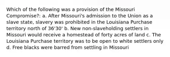 Which of the following was a provision of the Missouri Compromise?: a. After Missouri's admission to the Union as a slave state, slavery was prohibited in the Louisiana Purchase territory north of 36'30' b. New non-slaveholding settlers in Missouri would receive a homestead of forty acres of land c. The Louisiana Purchase territory was to be open to white settlers only d. Free blacks were barred from settling in Missouri