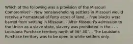 Which of the following was a provision of the Missouri Compromise? - New nonslaveholding settlers in Missouri would receive a homestead of forty acres of land. - Free blacks were barred from settling in Missouri. - After Missouri's admission to the Union as a slave state, slavery was prohibited in the - - -Louisiana Purchase territory north of 36° 30´. - The Louisiana Purchase territory was to be open to white settlers only.