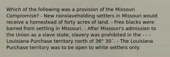 Which of the following was a provision of the Missouri Compromise? - New nonslaveholding settlers in Missouri would receive a homestead of forty acres of land. - Free blacks were barred from settling in Missouri. - After Missouri's admission to the Union as a slave state, slavery was prohibited in the - - -Louisiana Purchase territory north of 36° 30´. - The Louisiana Purchase territory was to be open to white settlers only.