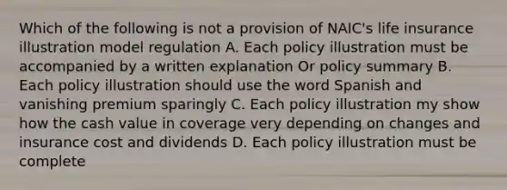 Which of the following is not a provision of NAIC's life insurance illustration model regulation A. Each policy illustration must be accompanied by a written explanation Or policy summary B. Each policy illustration should use the word Spanish and vanishing premium sparingly C. Each policy illustration my show how the cash value in coverage very depending on changes and insurance cost and dividends D. Each policy illustration must be complete