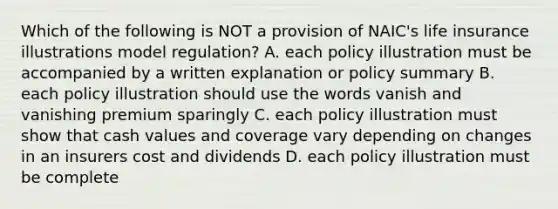 Which of the following is NOT a provision of NAIC's life insurance illustrations model regulation? A. each policy illustration must be accompanied by a written explanation or policy summary B. each policy illustration should use the words vanish and vanishing premium sparingly C. each policy illustration must show that cash values and coverage vary depending on changes in an insurers cost and dividends D. each policy illustration must be complete