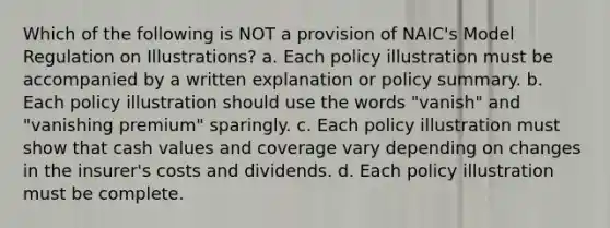 Which of the following is NOT a provision of NAIC's Model Regulation on Illustrations? a. Each policy illustration must be accompanied by a written explanation or policy summary. b. Each policy illustration should use the words "vanish" and "vanishing premium" sparingly. c. Each policy illustration must show that cash values and coverage vary depending on changes in the insurer's costs and dividends. d. Each policy illustration must be complete.