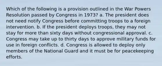 Which of the following is a provision outlined in the War Powers Resolution passed by Congress in 1973? a. The president does not need notify Congress before committing troops to a foreign intervention. b. If the president deploys troops, they may not stay for more than sixty days without congressional approval. c. Congress may take up to thirty days to approve military funds for use in foreign conflicts. d. Congress is allowed to deploy only members of the National Guard and it must be for peacekeeping efforts.