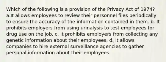 Which of the following is a provision of the Privacy Act of 1974? a.It allows employees to review their personnel files periodically to ensure the accuracy of the information contained in them. b. It prohibits employers from using urinalysis to test employees for drug use on the job. c. It prohibits employers from collecting any genetic information about their employees. d. It allows companies to hire external surveillance agencies to gather personal information about their employees