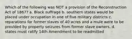 Which of the following was NOT a provision of the Reconstruction Act of 1867? a. Black suffrage b. southern states would be placed under occupation in one of five military districts c. reparations for former slaves of 40 acres and a mule were to be provided by property seizures from former slave owners. d. states must ratify 14th Amendment to be readmitted