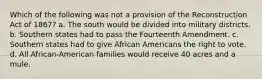 Which of the following was not a provision of the Reconstruction Act of 1867? a. The south would be divided into military districts. b. Southern states had to pass the Fourteenth Amendment. c. Southern states had to give African Americans the right to vote. d. All African-American families would receive 40 acres and a mule.