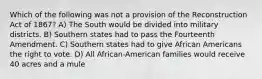 Which of the following was not a provision of the Reconstruction Act of 1867? A) The South would be divided into military districts. B) Southern states had to pass the Fourteenth Amendment. C) Southern states had to give African Americans the right to vote. D) All African-American families would receive 40 acres and a mule