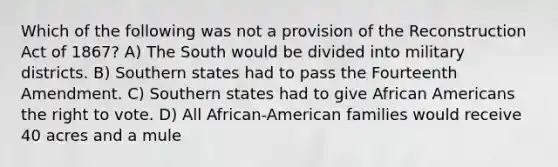 Which of the following was not a provision of the Reconstruction Act of 1867? A) The South would be divided into military districts. B) Southern states had to pass the Fourteenth Amendment. C) Southern states had to give <a href='https://www.questionai.com/knowledge/kktT1tbvGH-african-americans' class='anchor-knowledge'>african americans</a> <a href='https://www.questionai.com/knowledge/kr9tEqZQot-the-right-to-vote' class='anchor-knowledge'>the right to vote</a>. D) All African-American families would receive 40 acres and a mule