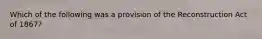 Which of the following was a provision of the Reconstruction Act of 1867?