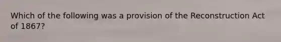 Which of the following was a provision of the Reconstruction Act of 1867?