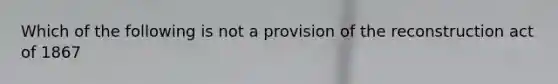 Which of the following is not a provision of the reconstruction act of 1867