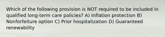 Which of the following provision is NOT required to be included in qualified long-term care policies? A) Inflation protection B) Nonforfeiture option C) Prior hospitalization D) Guaranteed renewability