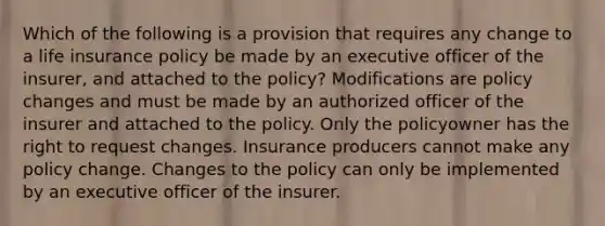 Which of the following is a provision that requires any change to a life insurance policy be made by an executive officer of the insurer, and attached to the policy? Modifications are policy changes and must be made by an authorized officer of the insurer and attached to the policy. Only the policyowner has the right to request changes. Insurance producers cannot make any policy change. Changes to the policy can only be implemented by an executive officer of the insurer.