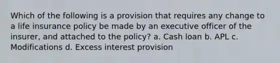 Which of the following is a provision that requires any change to a life insurance policy be made by an executive officer of the insurer, and attached to the policy? a. Cash loan b. APL c. Modifications d. Excess interest provision